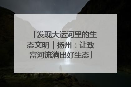发现大运河里的生态文明｜扬州：让致富河流淌出好生态