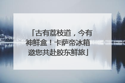 古有荔枝道，今有神鲜盒！卡萨帝冰箱邀您共赴胶东鲜旅