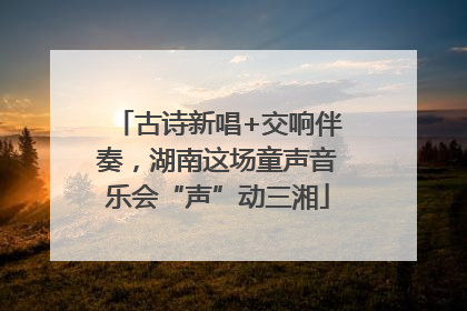 古诗新唱+交响伴奏，湖南这场童声音乐会“声”动三湘