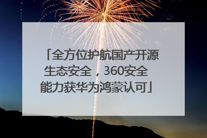 全方位护航国产开源生态安全，360安全能力获华为鸿蒙认可