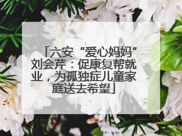 六安“爱心妈妈”刘会芹：促康复帮就业，为孤独症儿童家庭送去希望