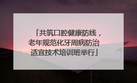 共筑口腔健康防线，老年规范化牙周病防治适宜技术培训班举行