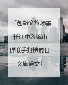 创新文旅场景 长江中游城市群联手打造夏日文旅盛宴