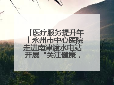 医疗服务提升年丨永州市中心医院走进南津渡水电站开展“关注健康，远离疾病”主题健康促进活动