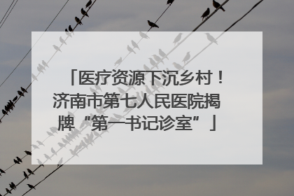 医疗资源下沉乡村！济南市第七人民医院揭牌“第一书记诊室”
