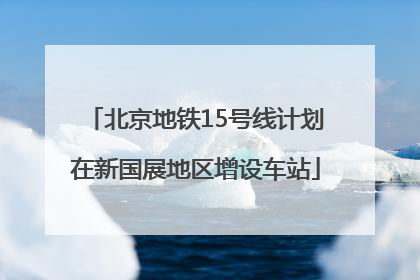 北京地铁15号线计划在新国展地区增设车站