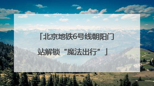 北京地铁6号线朝阳门站解锁“魔法出行”