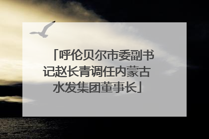 呼伦贝尔市委副书记赵长青调任内蒙古水发集团董事长