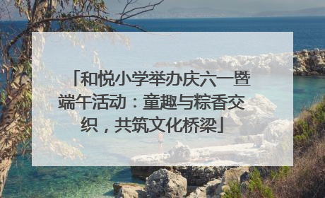 和悦小学举办庆六一暨端午活动：童趣与粽香交织，共筑文化桥梁