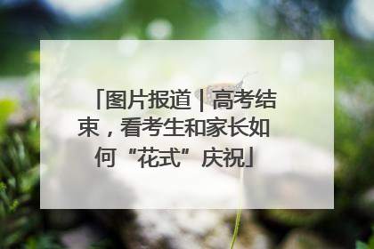 图片报道｜高考结束，看考生和家长如何“花式”庆祝