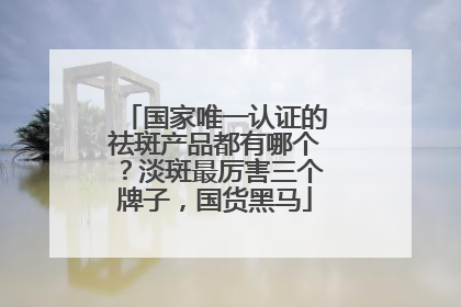 国家唯一认证的祛斑产品都有哪个？淡斑最厉害三个牌子，国货黑马