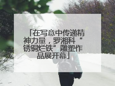 在写意中传递精神力量，罗湘科“锈铜烂铁”雕塑作品展开幕