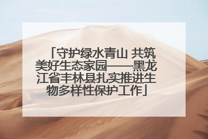 守护绿水青山 共筑美好生态家园——黑龙江省丰林县扎实推进生物多样性保护工作