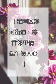 定陶区滨河街道：粽香邻里情 端午暖人心