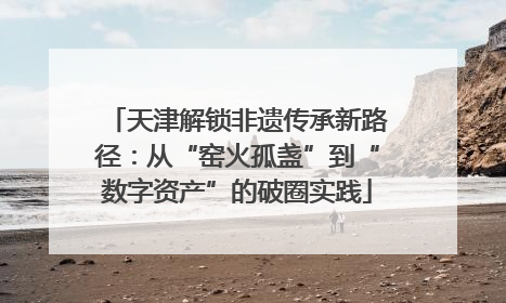 天津解锁非遗传承新路径：从“窑火孤盏”到“数字资产”的破圈实践