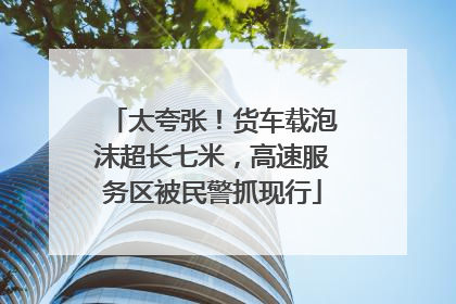 太夸张！货车载泡沫超长七米，高速服务区被民警抓现行