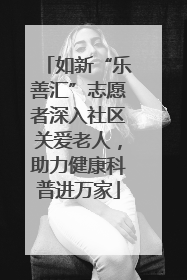 如新“乐善汇”志愿者深入社区关爱老人，助力健康科普进万家