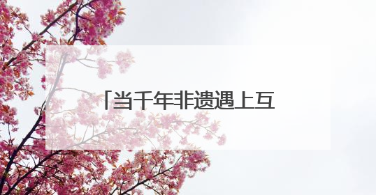 当千年非遗遇上互联网 非遗如何在数字时代焕新？
