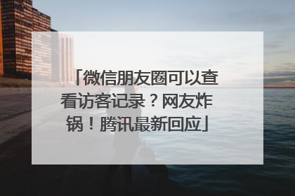 微信朋友圈可以查看访客记录？网友炸锅！腾讯最新回应