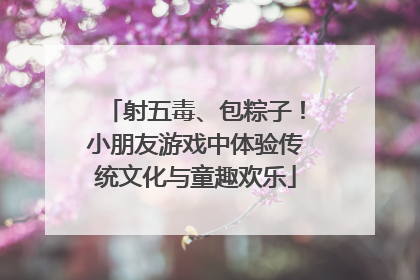 射五毒、包粽子！小朋友游戏中体验传统文化与童趣欢乐