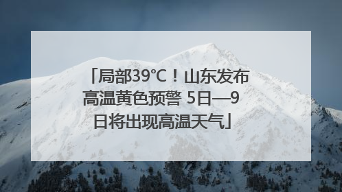 局部39℃！山东发布高温黄色预警 5日—9日将出现高温天气