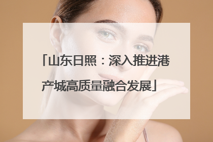 山东日照：深入推进港产城高质量融合发展
