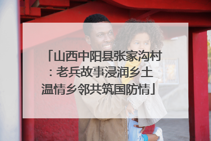 山西中阳县张家沟村：老兵故事浸润乡土 温情乡邻共筑国防情