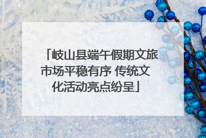 岐山县端午假期文旅市场平稳有序 传统文化活动亮点纷呈