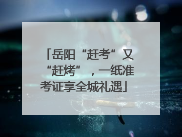 岳阳“赶考”又“赶烤”，一纸准考证享全城礼遇