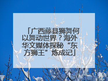 广西藤县狮舞何以舞动世界？海外华文媒体探秘“东方狮王”炼成记