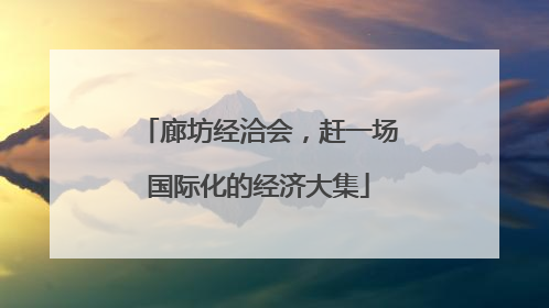 廊坊经洽会，赶一场国际化的经济大集