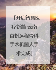 开启智慧医疗新篇 云南首例远程骨科手术机器人手术完成