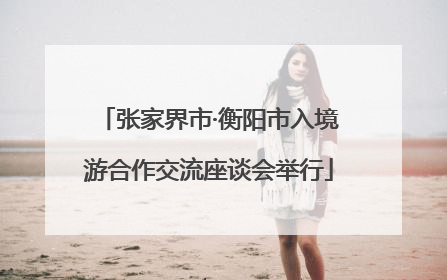 张家界市·衡阳市入境游合作交流座谈会举行