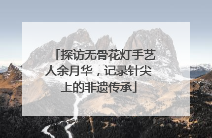 探访无骨花灯手艺人余月华，记录针尖上的非遗传承