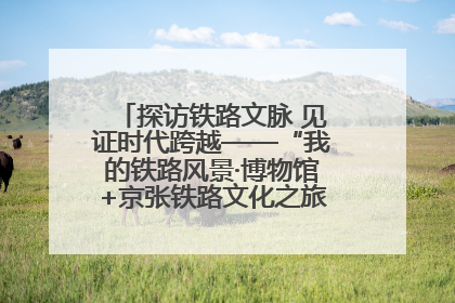探访铁路文脉 见证时代跨越——“我的铁路风景·博物馆+京张铁路文化之旅”活动在京启动