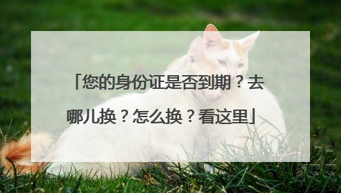 您的身份证是否到期？去哪儿换？怎么换？看这里
