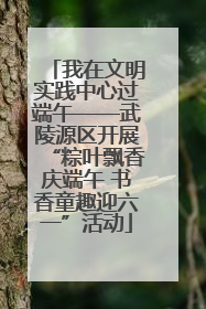 我在文明实践中心过端午——武陵源区开展“粽叶飘香庆端午 书香童趣迎六一”活动