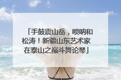 手鼓震山岳，唢呐和松涛！新疆山东艺术家在泰山之巅斗舞论琴