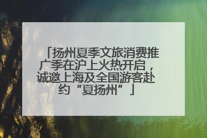 扬州夏季文旅消费推广季在沪上火热开启，诚邀上海及全国游客赴约“夏扬州”