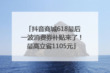 抖音商城618最后一波消费券补贴来了！最高立省1105元