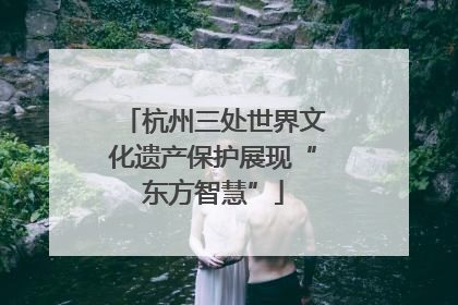 杭州三处世界文化遗产保护展现“东方智慧”