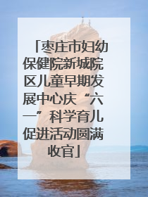 枣庄市妇幼保健院新城院区儿童早期发展中心庆“六一”科学育儿促进活动圆满收官