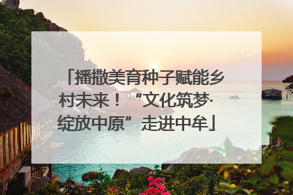 播撒美育种子赋能乡村未来！“文化筑梦·绽放中原”走进中牟