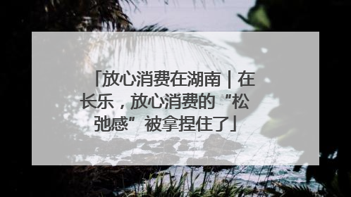放心消费在湖南｜在长乐，放心消费的“松弛感”被拿捏住了