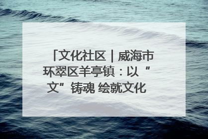 文化社区｜威海市环翠区羊亭镇：以“文”铸魂 绘就文化社区新画卷
