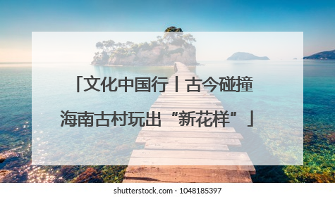 文化中国行丨古今碰撞 海南古村玩出“新花样”