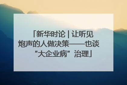 新华时论 | 让听见炮声的人做决策——也谈“大企业病”治理