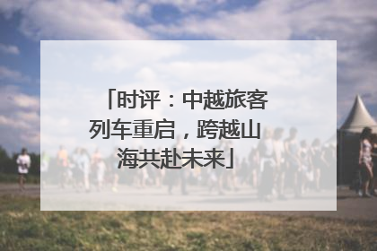 时评：中越旅客列车重启，跨越山海共赴未来