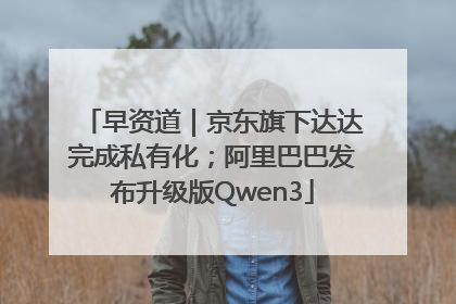 早资道｜京东旗下达达完成私有化；阿里巴巴发布升级版Qwen3