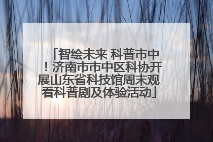 智绘未来 科普市中！济南市市中区科协开展山东省科技馆周末观看科普剧及体验活动